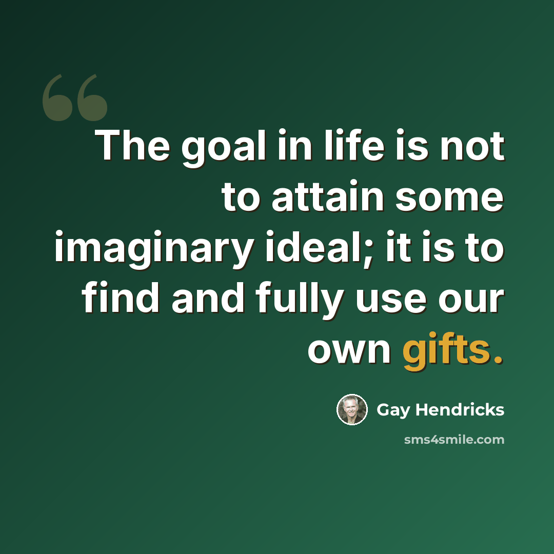 “The goal in life is not to attain some imaginary ideal; it is to find and fully use our own gifts.” quote by Gay Hendricks