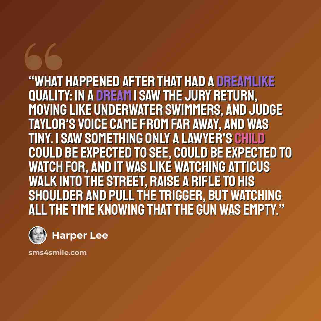 “What happened after that had a dreamlike quality: in a dream I saw the jury return, moving like underwater swimmers, and Judge Taylor's voice came from far away, and was tiny. I saw something only a lawyer's child could be expected to see, could be expected to watch for, and it was like watching…” quote by Harper Lee