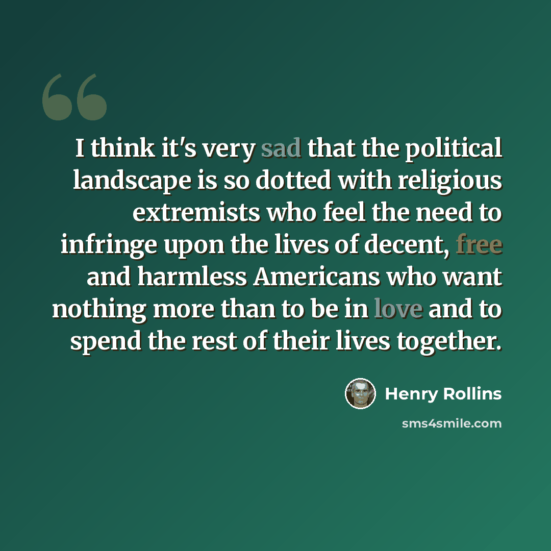 “I think it's very sad that the political landscape is so dotted with religious extremists who feel the need to infringe upon the lives of decent, free and harmless Americans who want nothing more than to be in love and to spend the rest of their lives together.” quote by Henry Rollins
