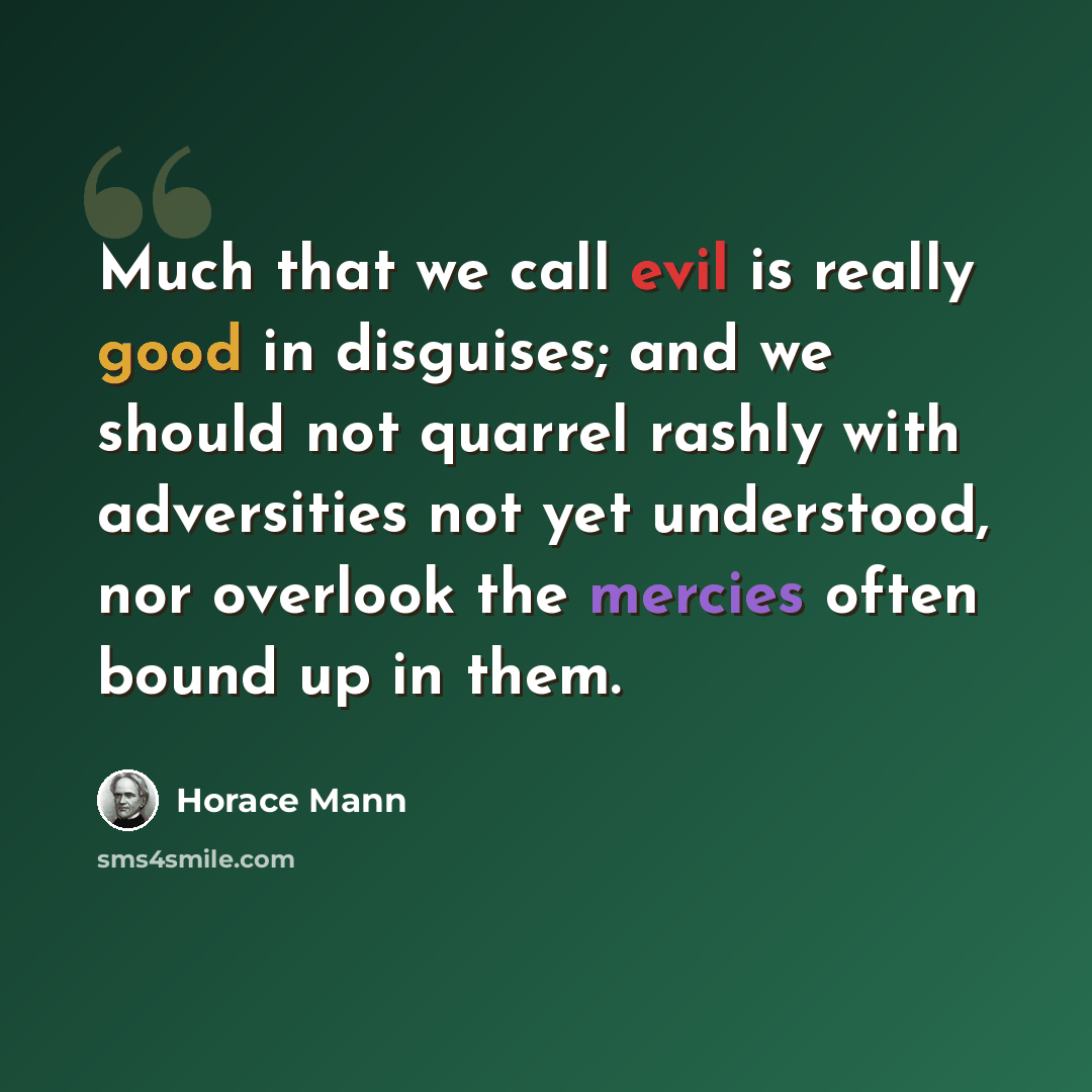 “Much that we call evil is really good in disguises; and we should not quarrel rashly with adversities not yet understood, nor overlook the mercies often bound up in them.” quote by Horace Mann