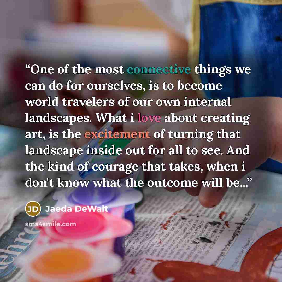 “One of the most connective things we can do for ourselves, is to become world travelers of our own internal landscapes. What i love about creating art, is the excitement of turning that landscape inside out for all to see. And the kind of courage that takes, when i don't know what the outcome will…” quote by Jaeda DeWalt