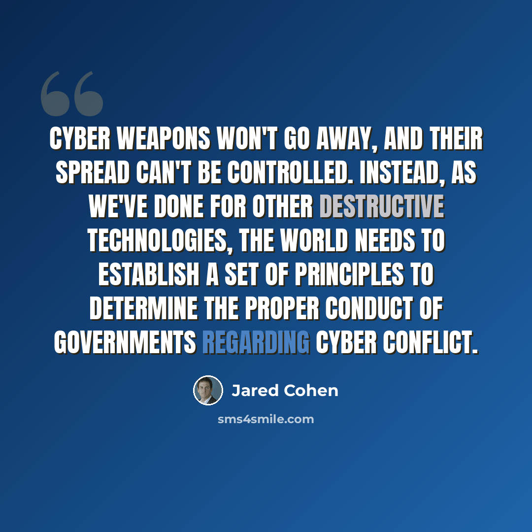 “Cyber weapons won't go away, and their spread can't be controlled. Instead, as we've done for other destructive technologies, the world needs to establish a set of principles to determine the proper conduct of governments regarding cyber conflict.” quote by Jared Cohen