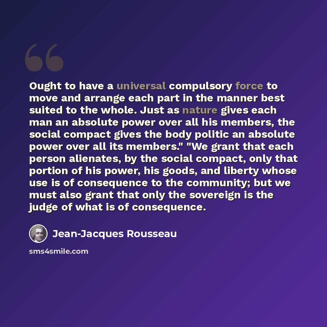 “Ought to have a universal compulsory force to move and arrange each part in the manner best suited to the whole. Just as nature gives each man an absolute power over all his members, the social compact gives the body politic an absolute power over all its members." "We grant that each person…” quote by Jean-Jacques Rousseau