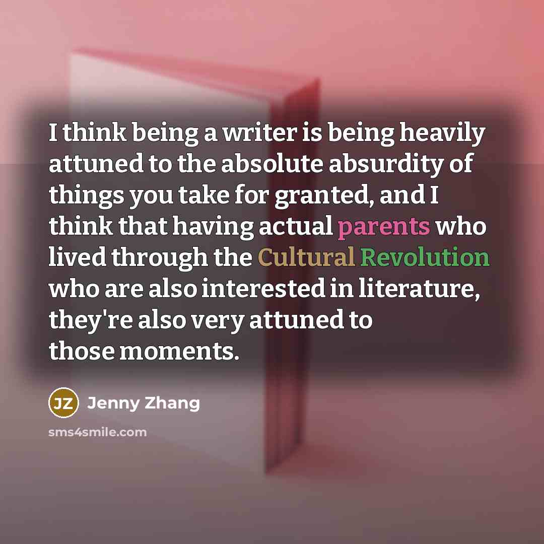 “I think being a writer is being heavily attuned to the absolute absurdity of things you take for granted, and I think that having actual parents who lived through the Cultural Revolution who are also interested in literature, they're also very attuned to those moments.” quote by Jenny Zhang