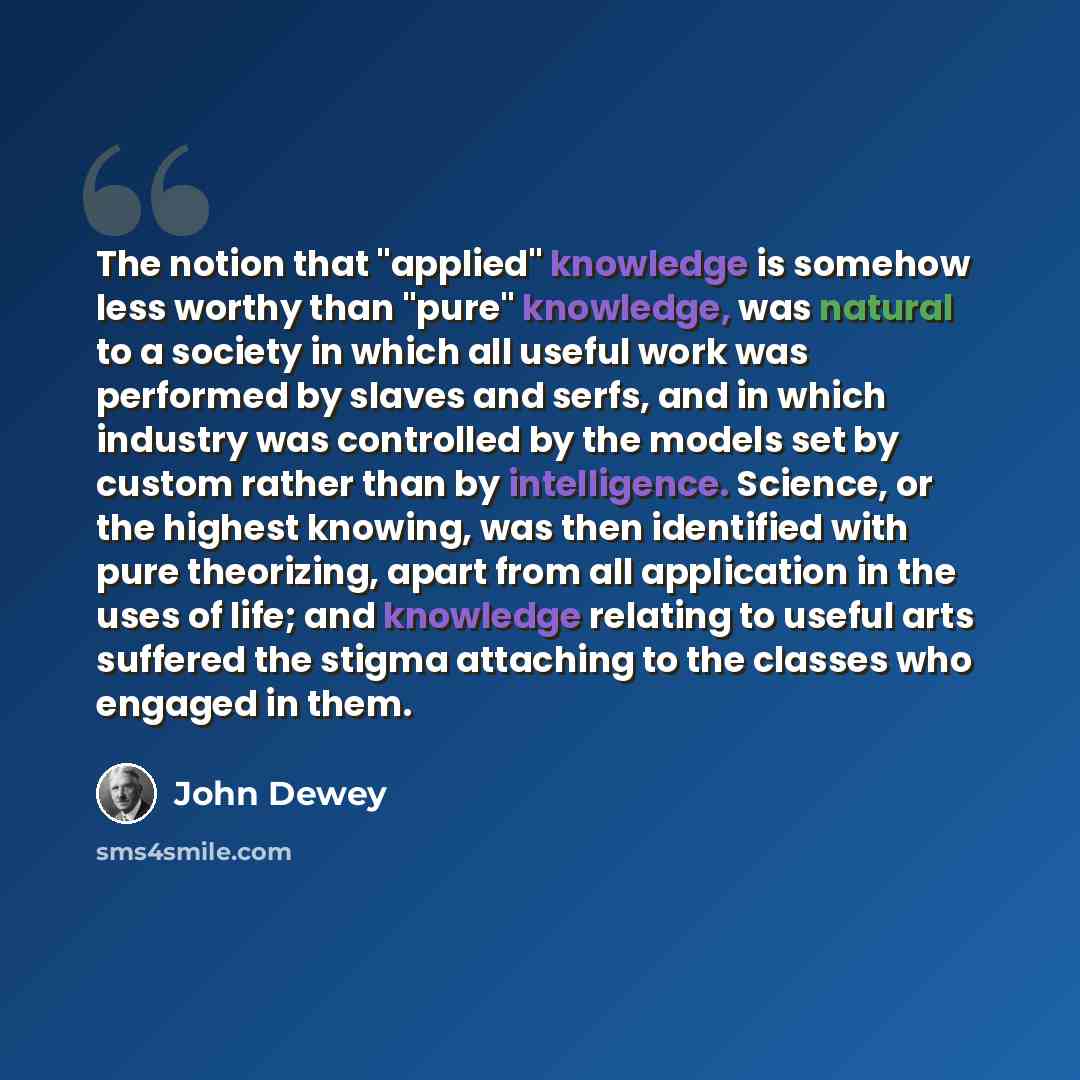 “The notion that "applied" knowledge is somehow less worthy than "pure" knowledge, was natural to a society in which all useful work was performed by slaves and serfs, and in which industry was controlled by the models set by custom rather than by intelligence. Science, or the highest knowing, was…” quote by John Dewey