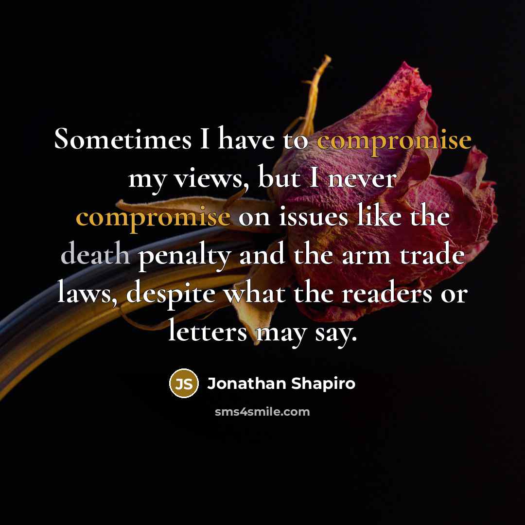 “Sometimes I have to compromise my views, but I never compromise on issues like the death penalty and the arm trade laws, despite what the readers or letters may say.” quote by Jonathan Shapiro