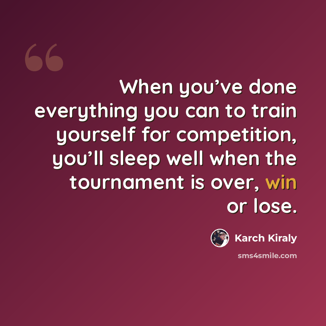 “When you’ve done everything you can to train yourself for competition, you’ll sleep well when the tournament is over, win or lose.” quote by Karch Kiraly