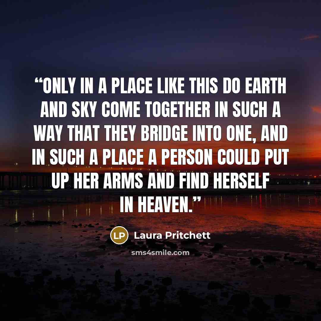 “Only in a place like this do earth and sky come together in such a way that they bridge into one, and in such a place a person could put up her arms and find herself in heaven.” quote by Laura Pritchett