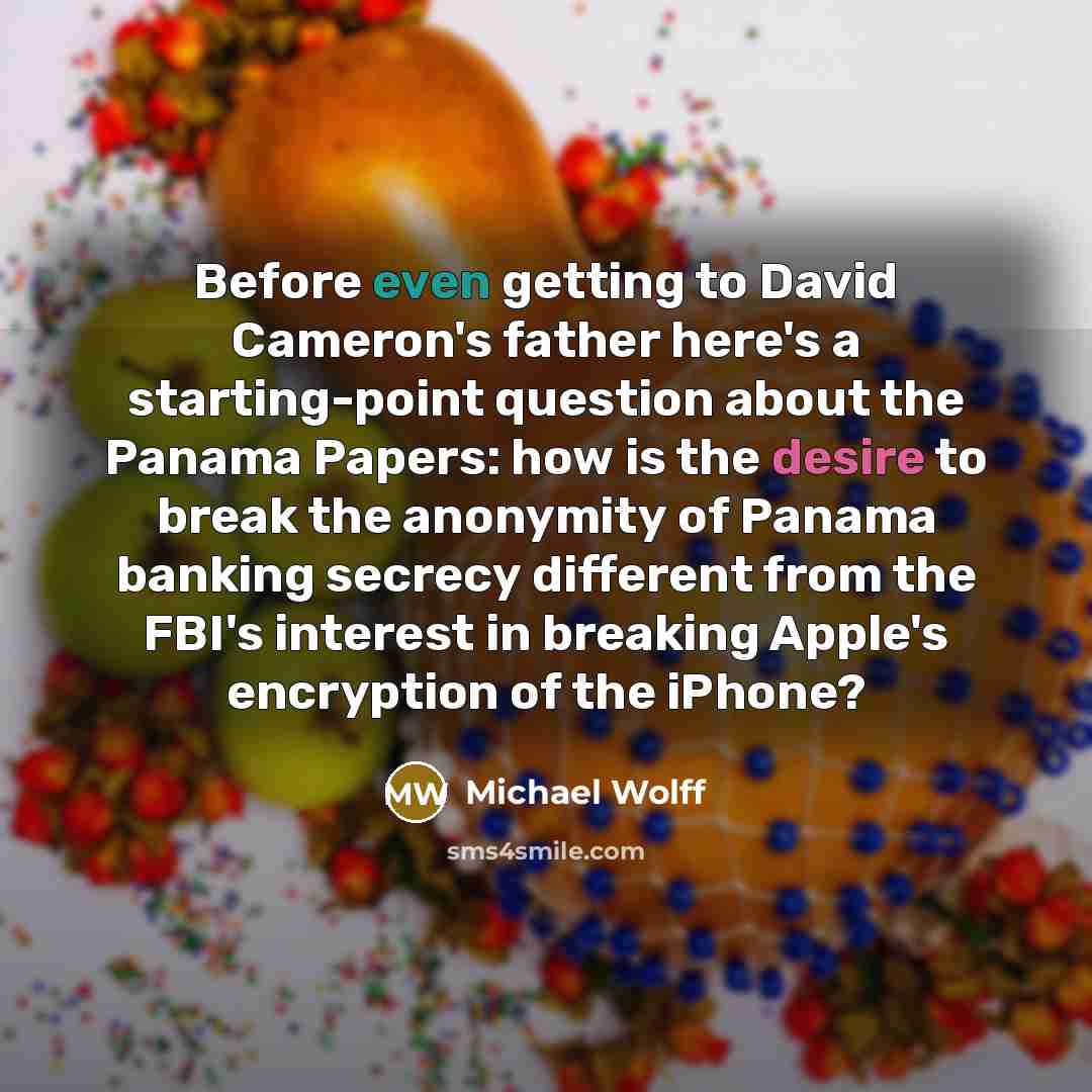 “Before even getting to David Cameron's father here's a starting-point question about the Panama Papers: how is the desire to break the anonymity of Panama banking secrecy different from the FBI's interest in breaking Apple's encryption of the iPhone?” quote by Michael Wolff