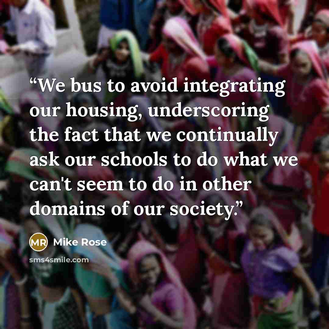 “We bus to avoid integrating our housing, underscoring the fact that we continually ask our schools to do what we can't seem to do in other domains of our society.” quote by Mike Rose