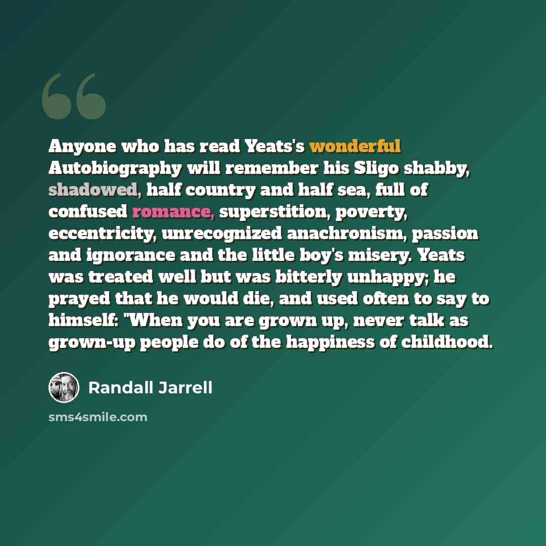 “Anyone who has read Yeats's wonderful Autobiography will remember his Sligo shabby, shadowed, half country and half sea, full of confused romance, superstition, poverty, eccentricity, unrecognized anachronism, passion and ignorance and the little boy's misery. Yeats was treated well but was…” quote by Randall Jarrell