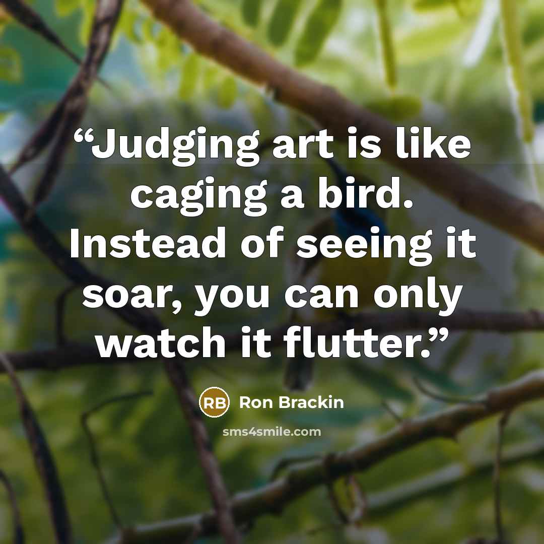 “Judging art is like caging a bird. Instead of seeing it soar, you can only watch it flutter.” quote by Ron Brackin