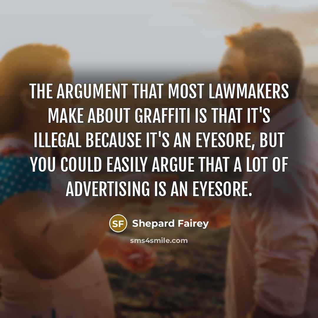 “The argument that most lawmakers make about graffiti is that it's illegal because it's an eyesore, but you could easily argue that a lot of advertising is an eyesore.” quote by Shepard Fairey