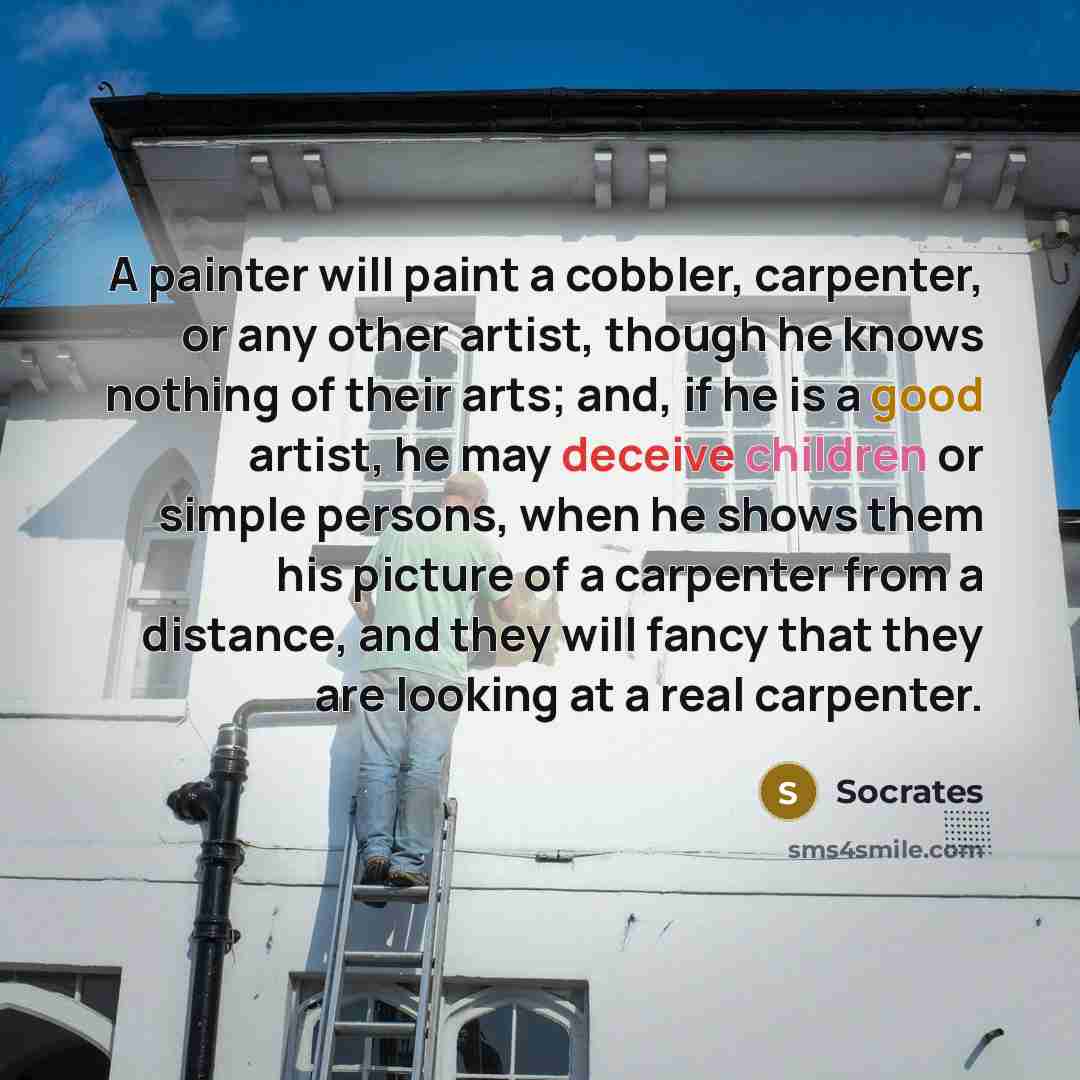 “A painter will paint a cobbler, carpenter, or any other artist, though he knows nothing of their arts; and, if he is a good artist, he may deceive children or simple persons, when he shows them his picture of a carpenter from a distance, and they will fancy that they are looking at a real carpenter.” quote by Socrates