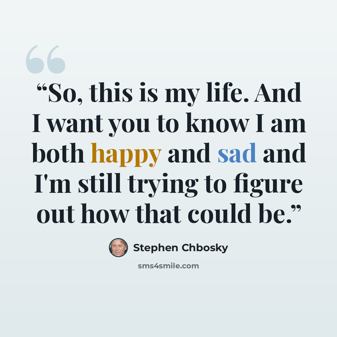 “So, this is my life. And I want you to know I am both happy and sad and I'm still trying to figure out how that could be.” quote by Stephen Chbosky