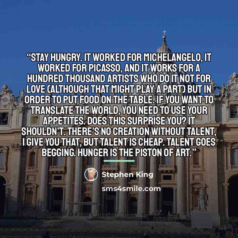 “Stay hungry. It worked for Michelangelo, it worked for Picasso, and it works for a hundred thousand artists who do it not for love (although that might play a part) but in order to put food on the table. If you want to translate the world, you need to use your appetites. Does this surprise you? It…” quote by Stephen King