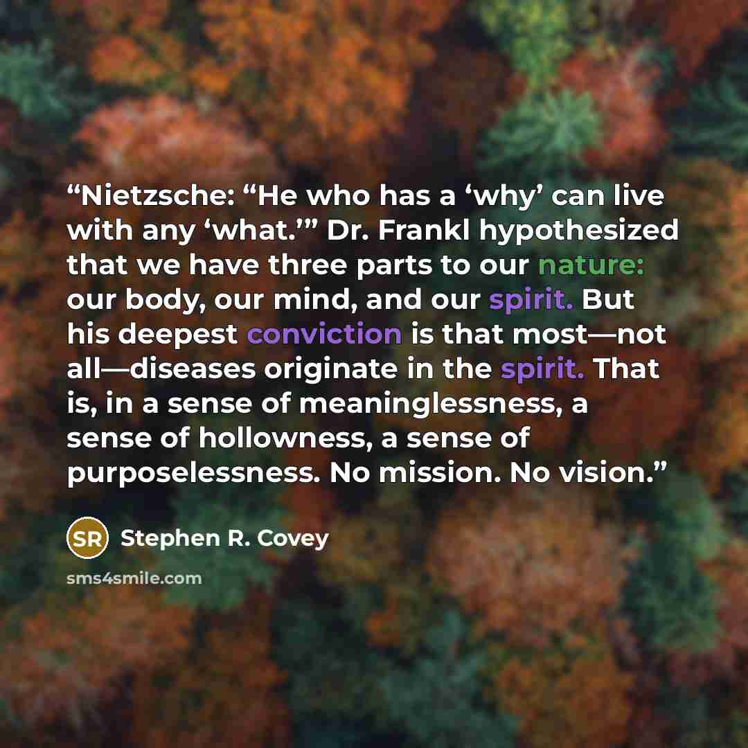 “Nietzsche: “He who has a ‘why’ can live with any ‘what.’” Dr. Frankl hypothesized that we have three parts to our nature: our body, our mind, and our spirit. But his deepest conviction is that most—not all—diseases originate in the spirit. That is, in a sense of meaninglessness, a sense of…” quote by Stephen R. Covey