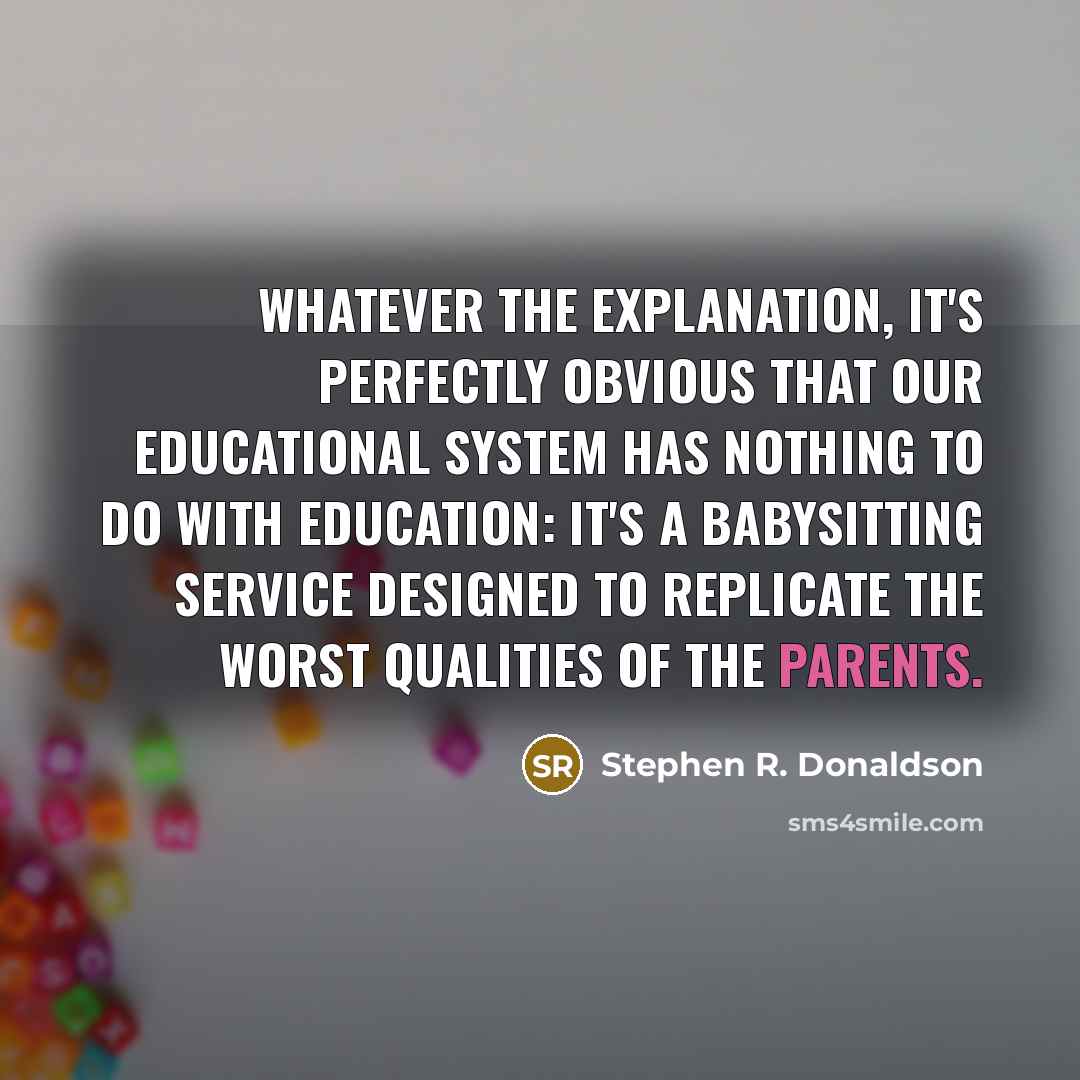 “Whatever the explanation, it's perfectly obvious that our educational system has nothing to do with education: it's a babysitting service designed to replicate the worst qualities of the parents.” quote by Stephen R. Donaldson