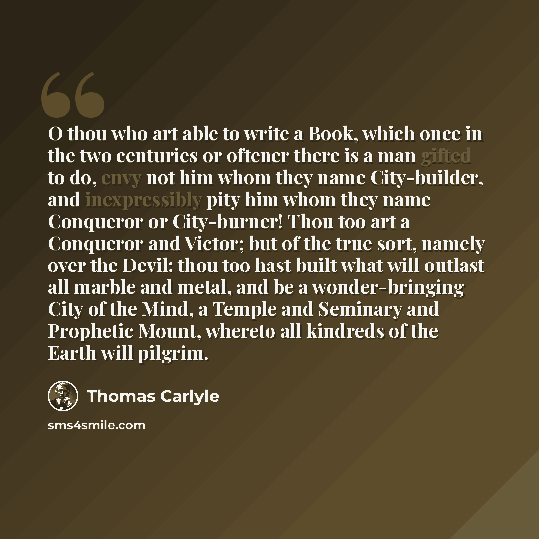 “O thou who art able to write a Book, which once in the two centuries or oftener there is a man gifted to do, envy not him whom they name City-builder, and inexpressibly pity him whom they name Conqueror or City-burner! Thou too art a Conqueror and Victor; but of the true sort, namely over the…” quote by Thomas Carlyle