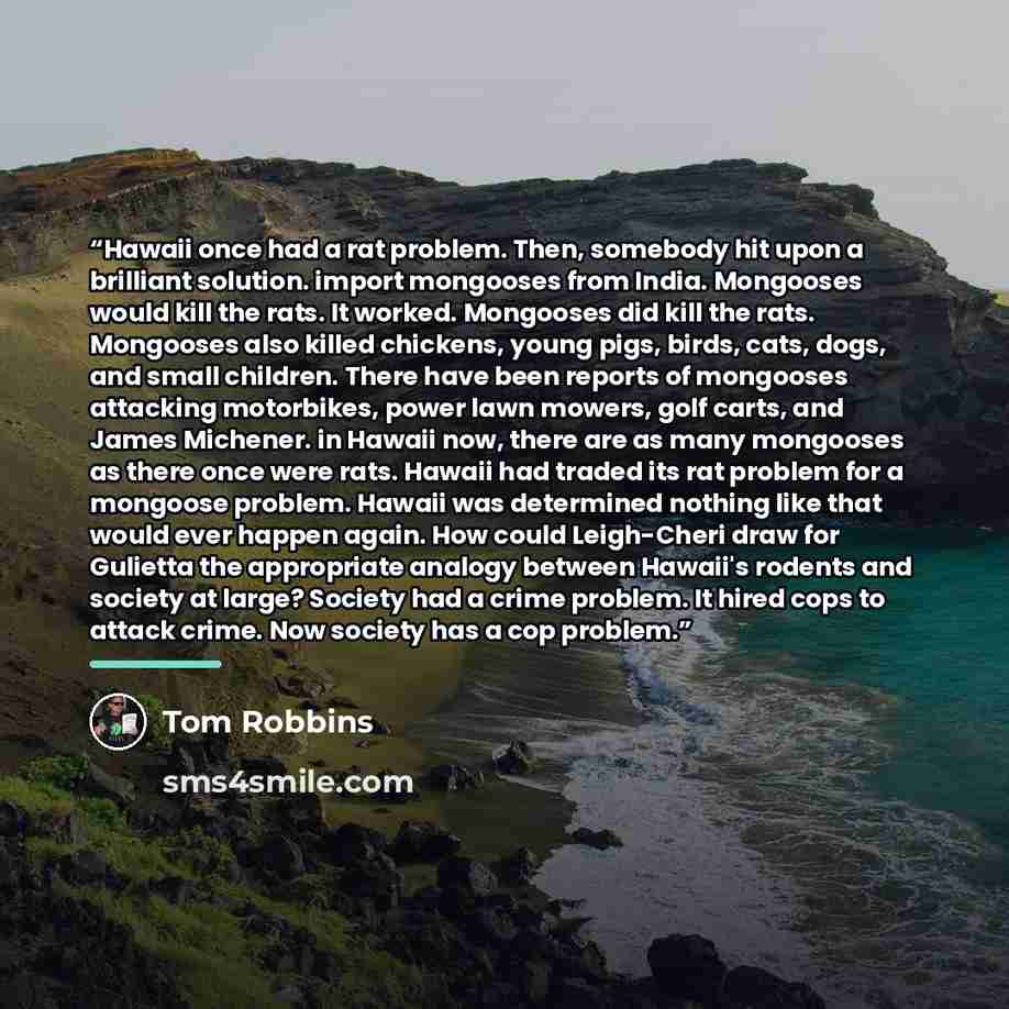 “Hawaii once had a rat problem. Then, somebody hit upon a brilliant solution. import mongooses from India. Mongooses would kill the rats. It worked. Mongooses did kill the rats. Mongooses also killed chickens, young pigs, birds, cats, dogs, and small children. There have been reports of mongooses…” quote by Tom Robbins