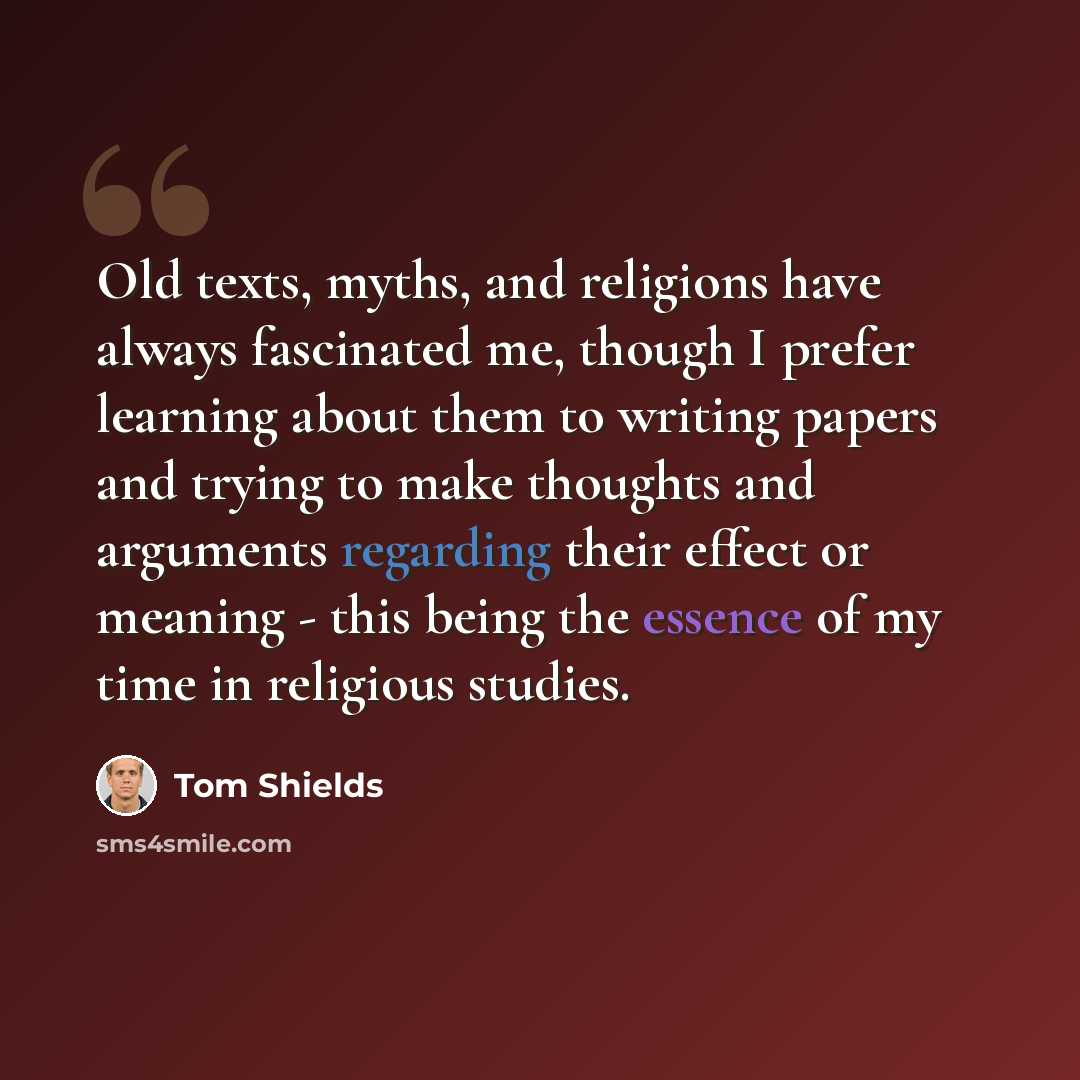 “Old texts, myths, and religions have always fascinated me, though I prefer learning about them to writing papers and trying to make thoughts and arguments regarding their effect or meaning - this being the essence of my time in religious studies.” quote by Tom Shields