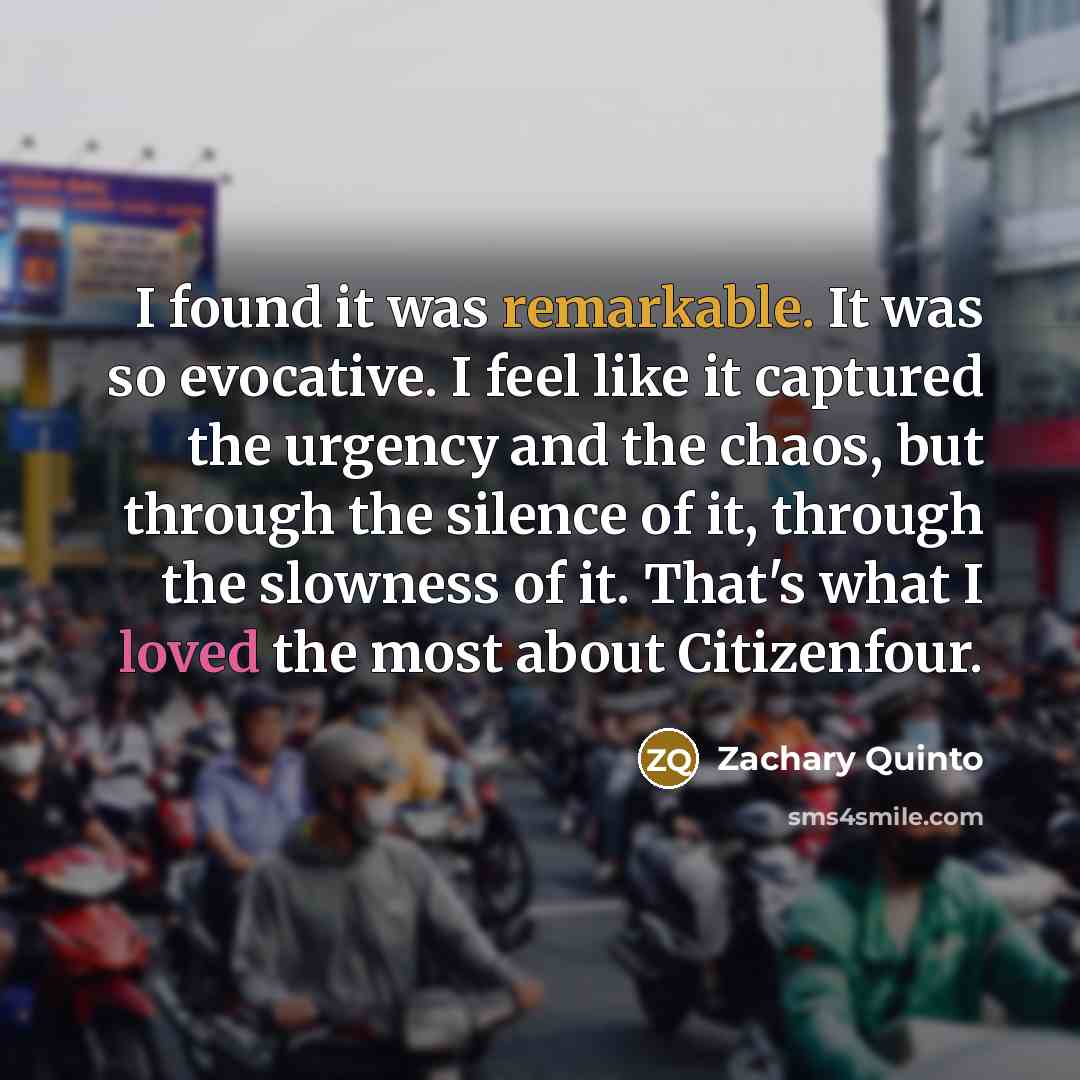 “I found it was remarkable. It was so evocative. I feel like it captured the urgency and the chaos, but through the silence of it, through the slowness of it. That's what I loved the most about Citizenfour.” quote by Zachary Quinto