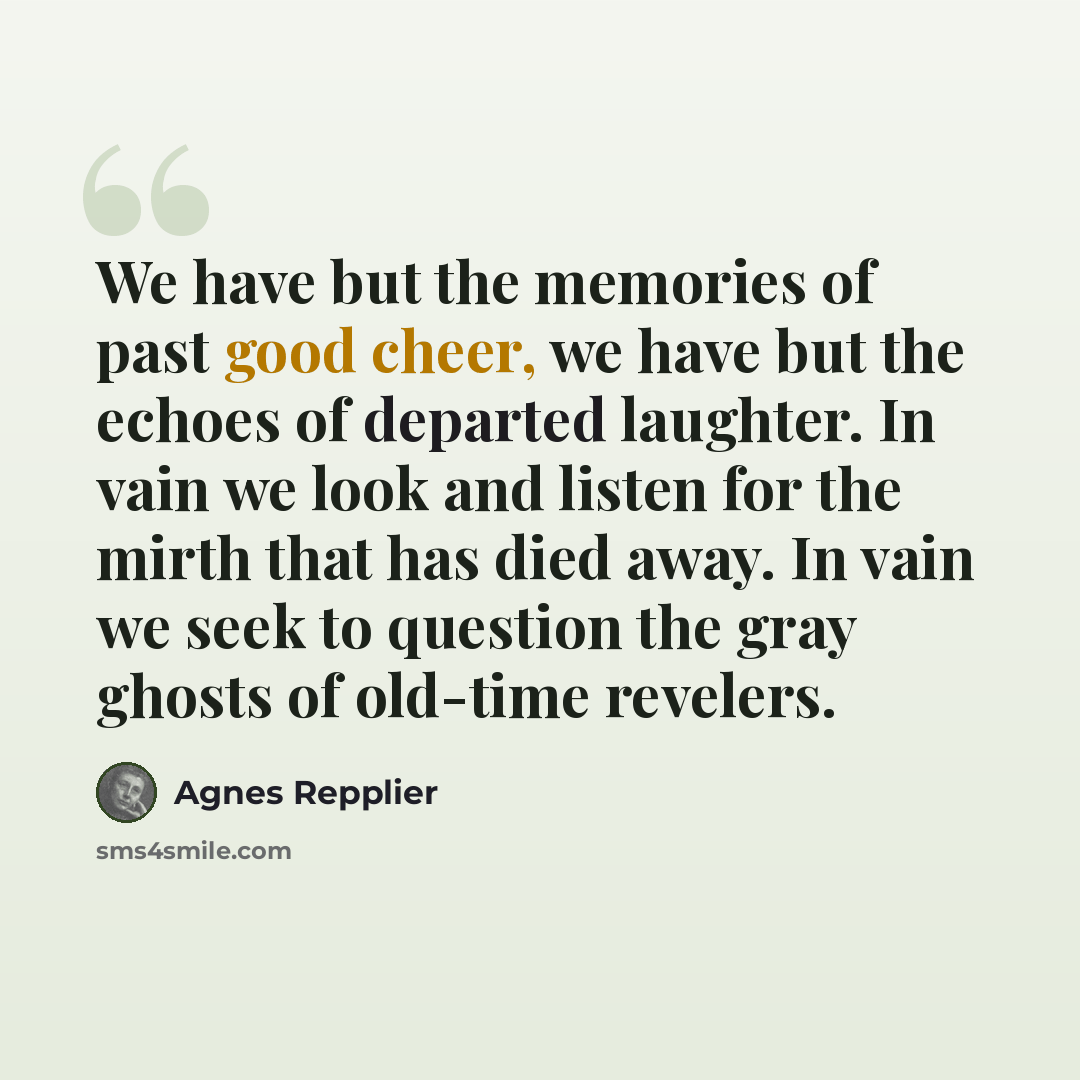 “We have but the memories of past good cheer, we have but the echoes of departed laughter. In vain we look and listen for the mirth that has died away. In vain we seek to question the gray ghosts of old-time revelers.” quote by Agnes Repplier