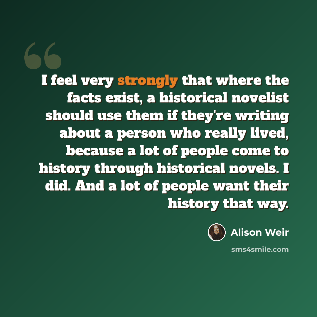 “I feel very strongly that where the facts exist, a historical novelist should use them if they're writing about a person who really lived, because a lot of people come to history through historical novels. I did. And a lot of people want their history that way.” quote by Alison Weir