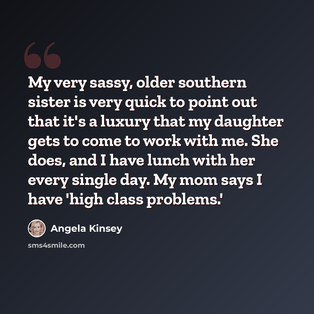 “My very sassy, older southern sister is very quick to point out that it's a luxury that my daughter gets to come to work with me. She does, and I have lunch with her every single day. My mom says I have 'high class problems.'” quote by Angela Kinsey