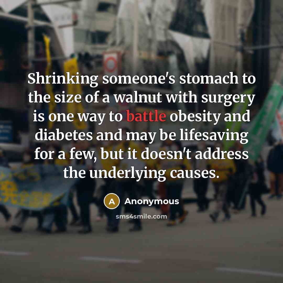 “Shrinking someone's stomach to the size of a walnut with surgery is one way to battle obesity and diabetes and may be lifesaving for a few, but it doesn't address the underlying causes.” quote by Anonymous