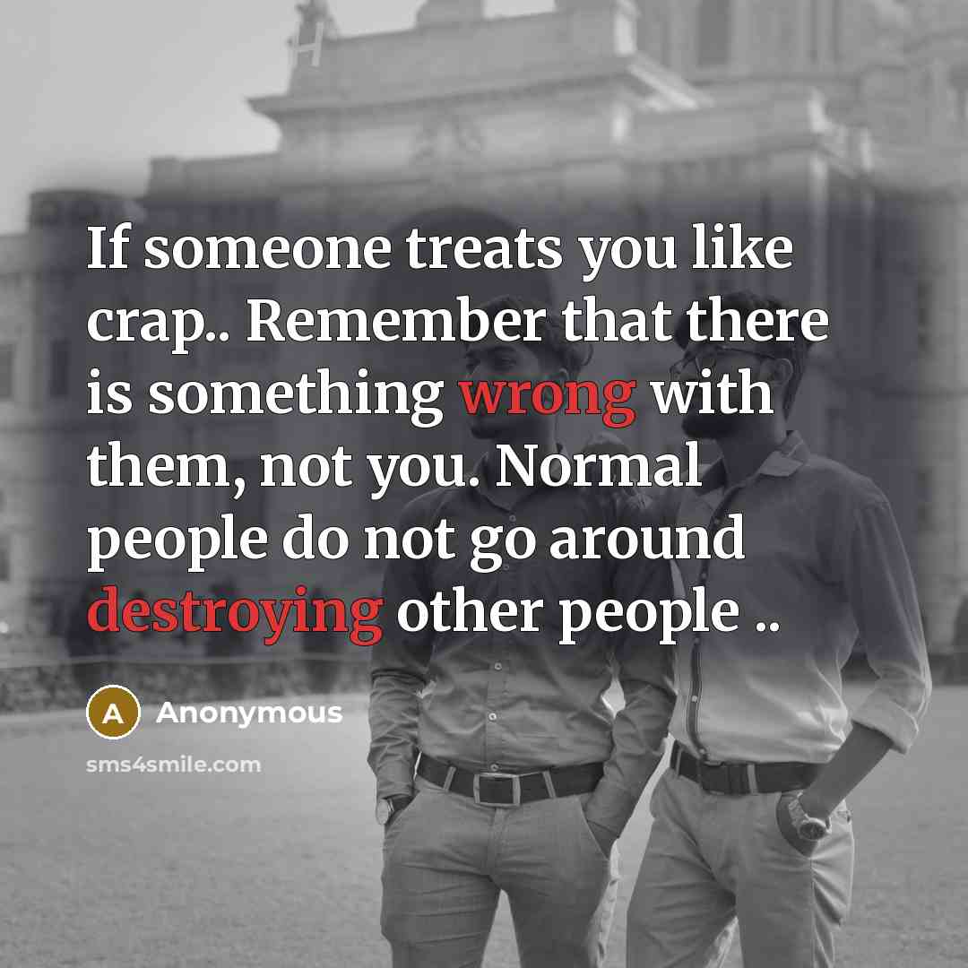 “If someone treats you like crap.. Remember that there is something wrong with them, not you. Normal people do not go around destroying other people ..” quote by Anonymous