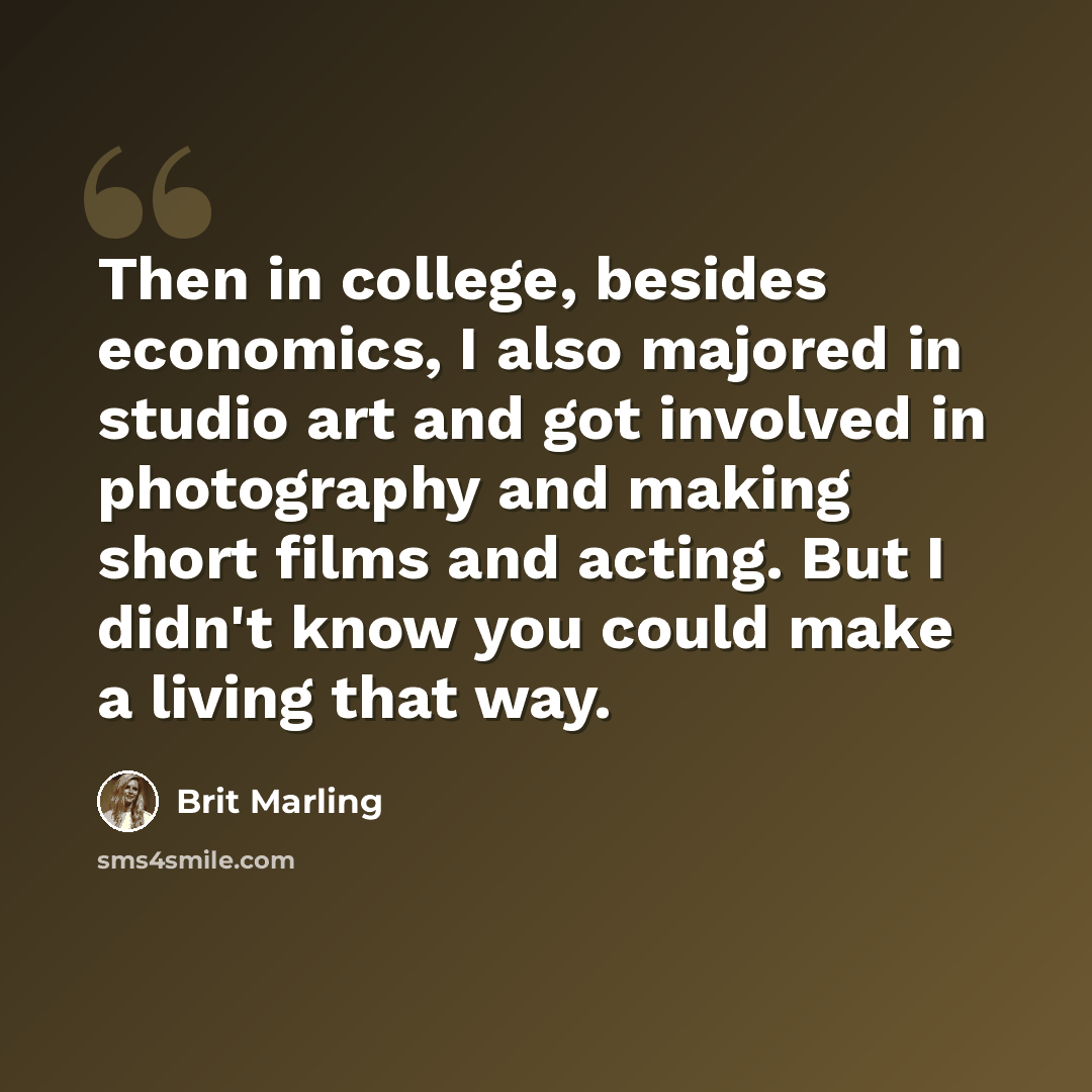 “Then in college, besides economics, I also majored in studio art and got involved in photography and making short films and acting. But I didn't know you could make a living that way.” quote by Brit Marling
