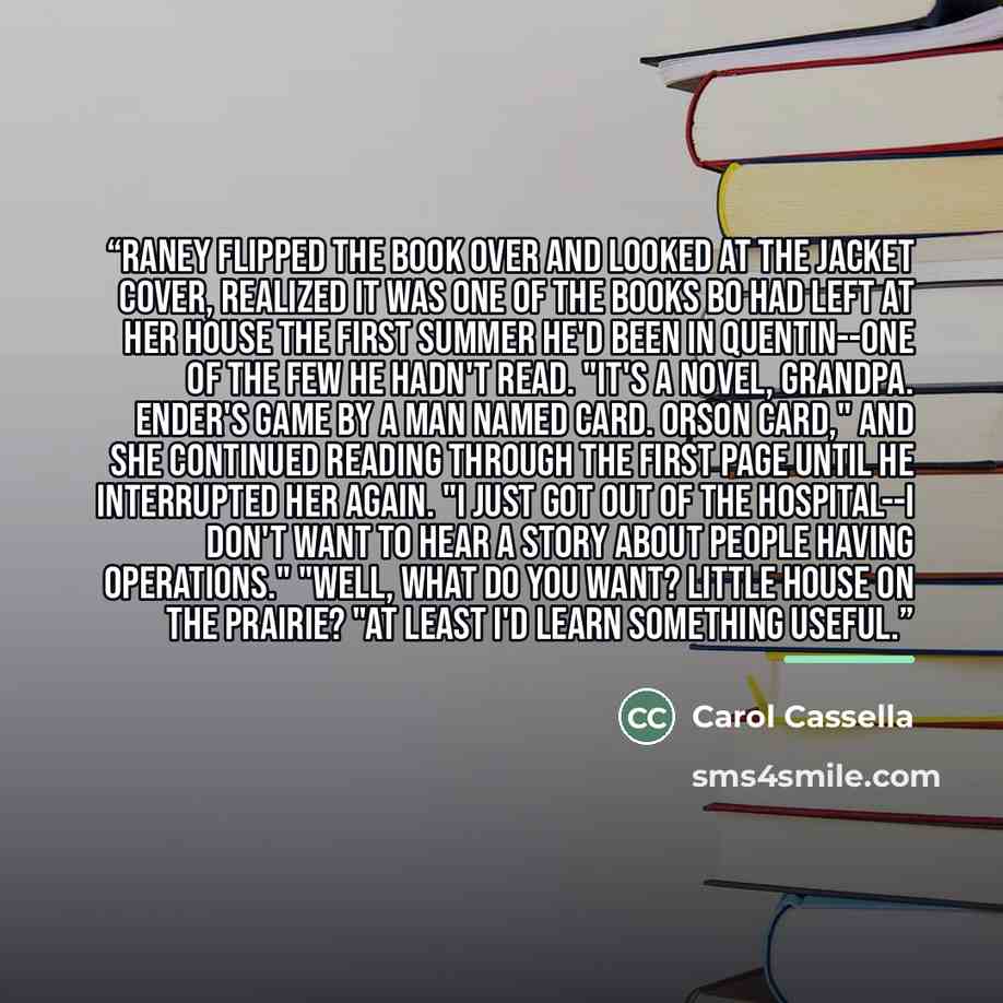 “Raney flipped the book over and looked at the jacket cover, realized it was one of the books Bo had left at her house the first summer he'd been in Quentin--one of the few he hadn't read. "It's a novel, Grandpa. ENDER'S GAME by a man named Card. Orson Card," and she continued reading through the…” quote by Carol Cassella