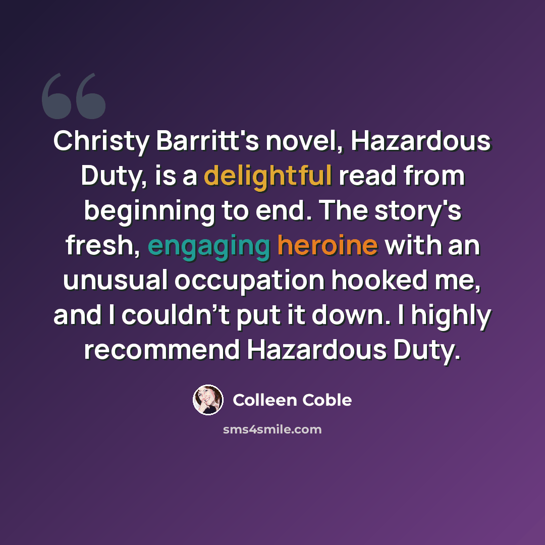 “Christy Barritt's novel, Hazardous Duty, is a delightful read from beginning to end. The story's fresh, engaging heroine with an unusual occupation hooked me, and I couldn't put it down. I highly recommend Hazardous Duty.” quote by Colleen Coble