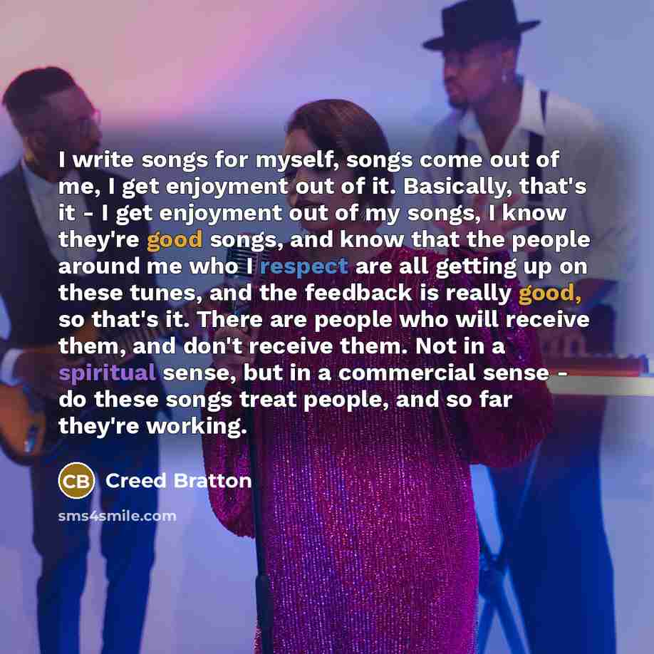 “I write songs for myself, songs come out of me, I get enjoyment out of it. Basically, that's it - I get enjoyment out of my songs, I know they're good songs, and know that the people around me who I respect are all getting up on these tunes, and the feedback is really good, so that's it. There are…” quote by Creed Bratton