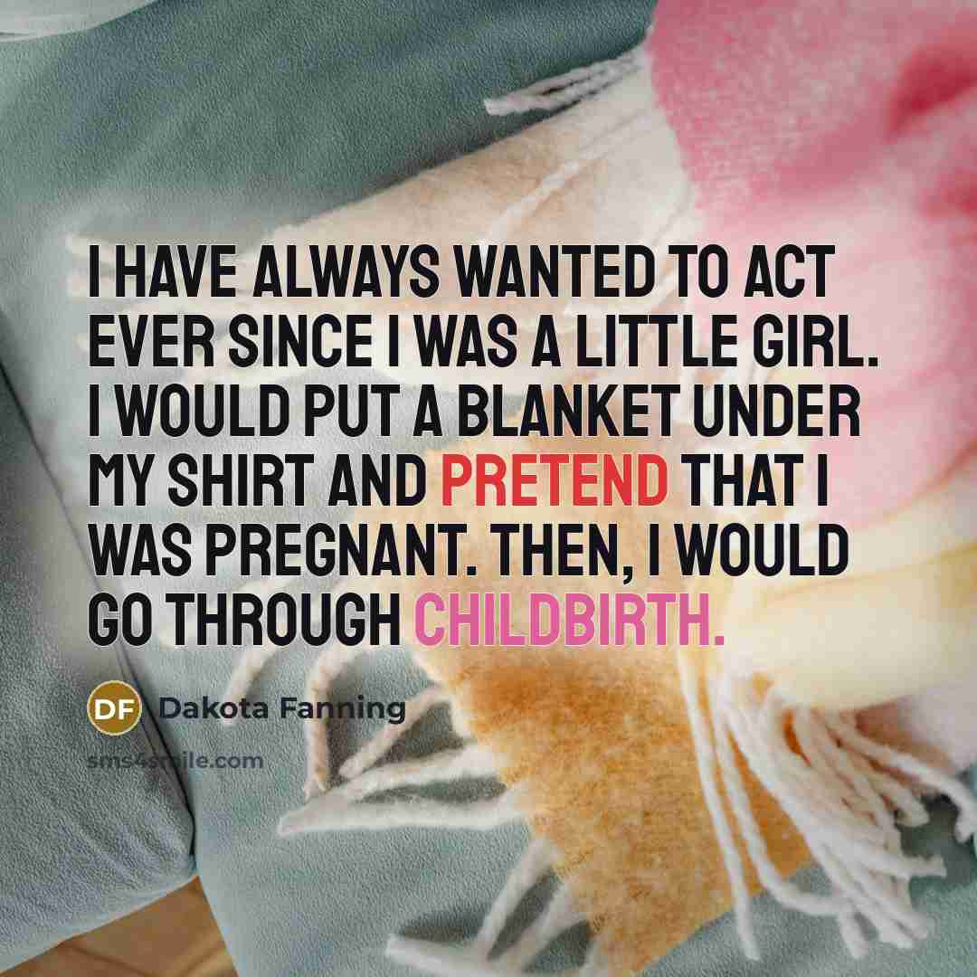 “I have always wanted to act ever since I was a little girl. I would put a blanket under my shirt and pretend that I was pregnant. Then, I would go through childbirth.” quote by Dakota Fanning