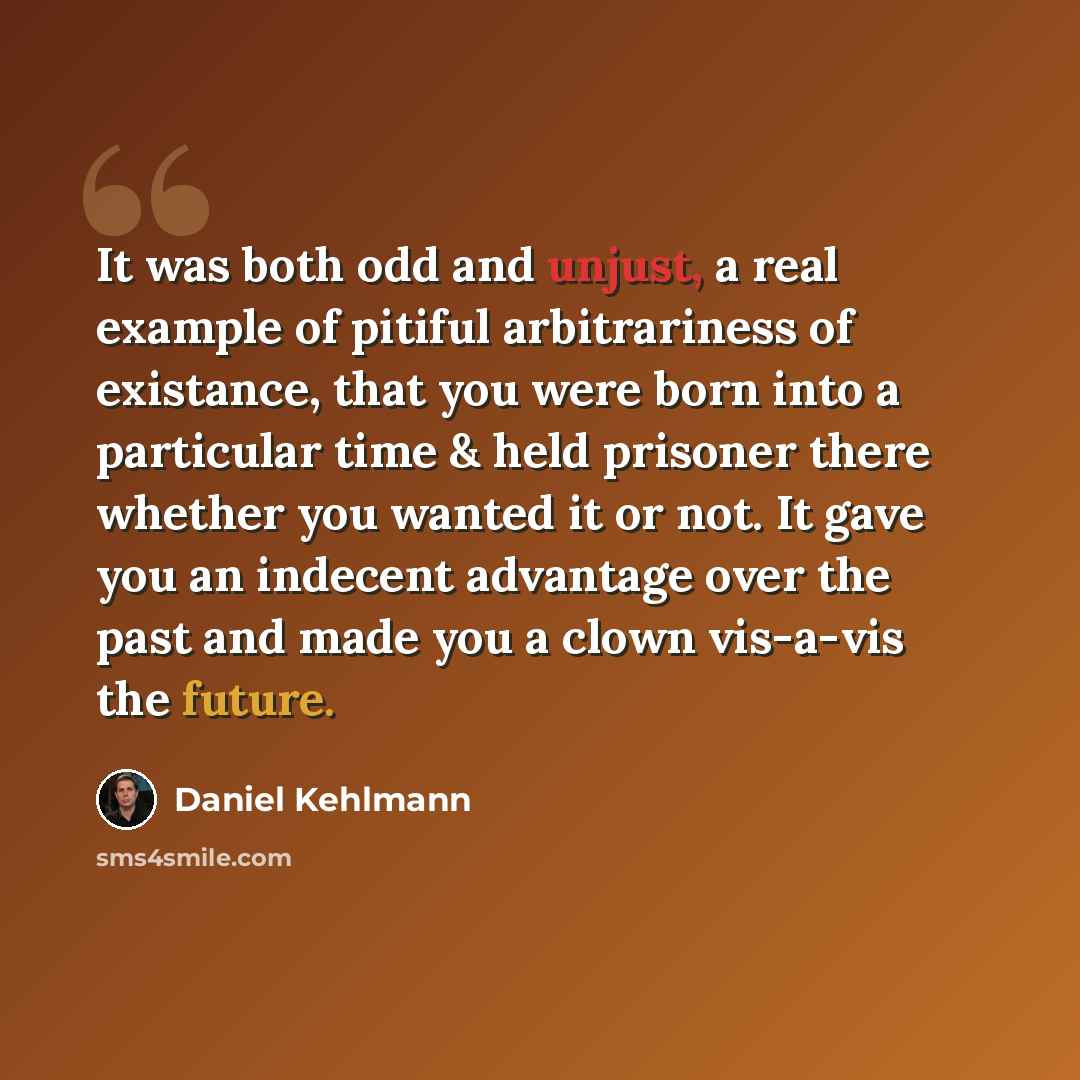 “It was both odd and unjust, a real example of pitiful arbitrariness of existance, that you were born into a particular time & held prisoner there whether you wanted it or not. It gave you an indecent advantage over the past and made you a clown vis-a-vis the future.” quote by Daniel Kehlmann