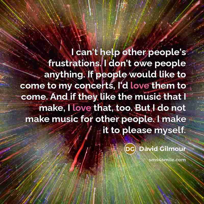 “I can't help other people's frustrations. I don't owe people anything. If people would like to come to my concerts, I'd love them to come. And if they like the music that I make, I love that, too. But I do not make music for other people. I make it to please myself.” quote by David Gilmour
