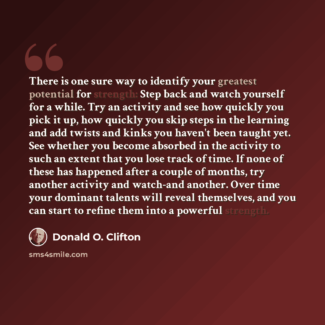 “There is one sure way to identify your greatest potential for strength: Step back and watch yourself for a while. Try an activity and see how quickly you pick it up, how quickly you skip steps in the learning and add twists and kinks you haven't been taught yet. See whether you become absorbed in…” quote by Donald O. Clifton