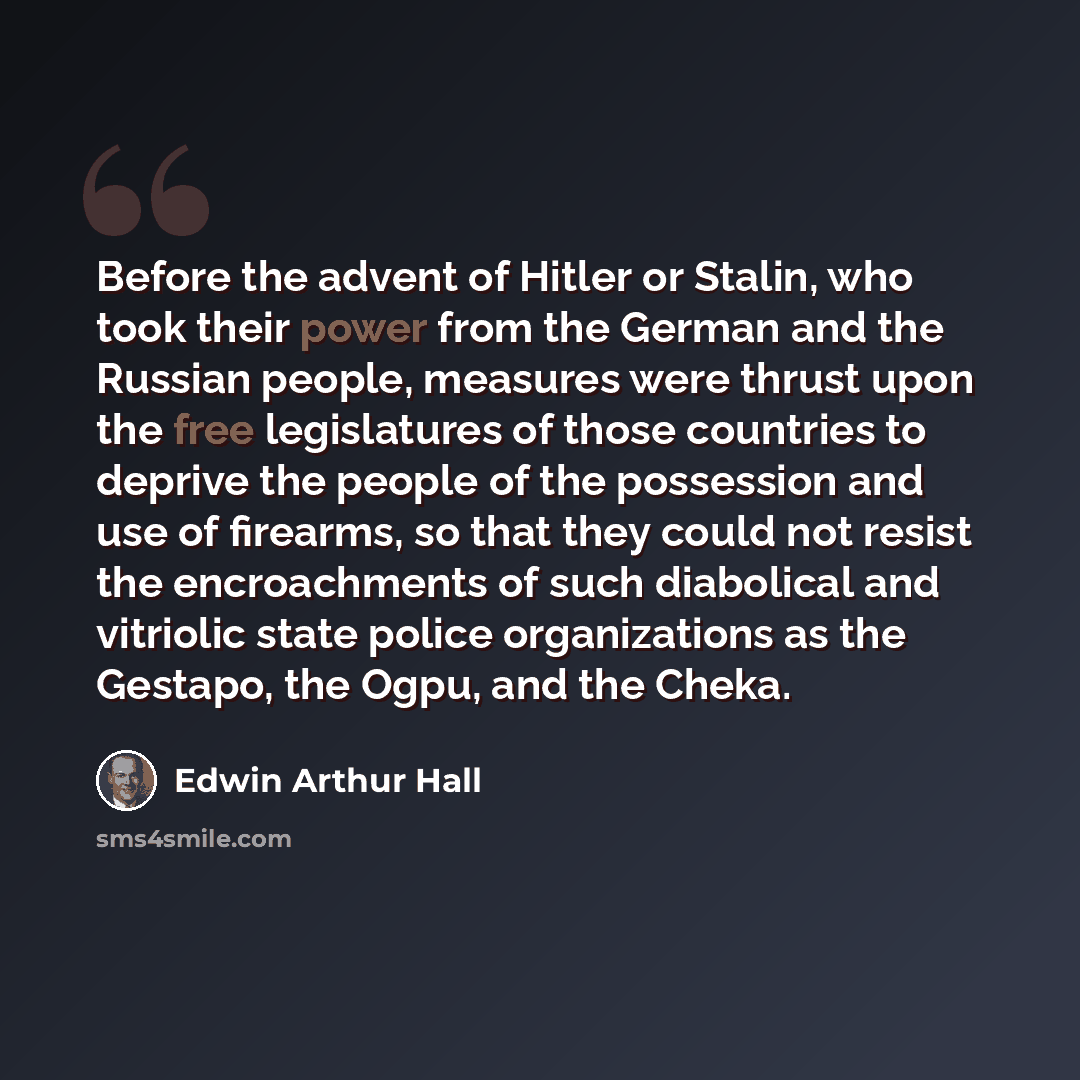 “Before the advent of Hitler or Stalin, who took their power from the German and the Russian people, measures were thrust upon the free legislatures of those countries to deprive the people of the possession and use of firearms, so that they could not resist the encroachments of such diabolical and…” quote by Edwin Arthur Hall