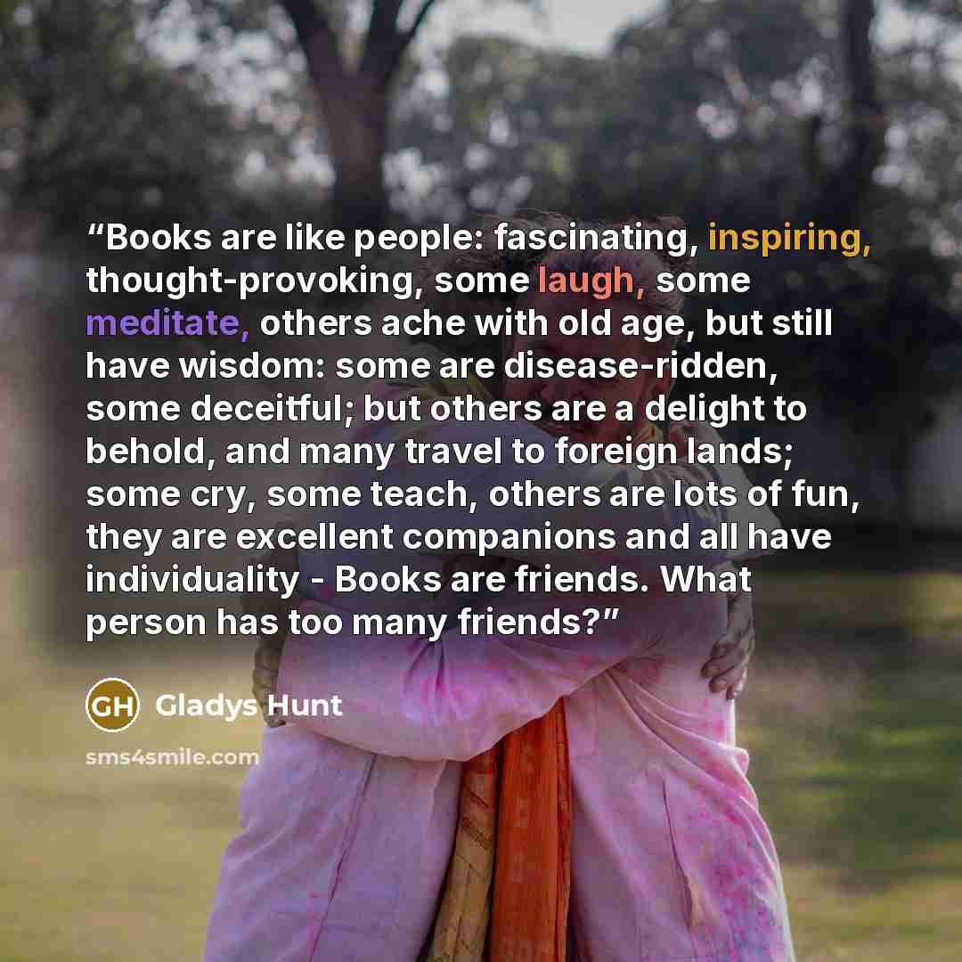 “Books are like people: fascinating, inspiring, thought-provoking, some laugh, some meditate, others ache with old age, but still have wisdom: some are disease-ridden, some deceitful; but others are a delight to behold, and many travel to foreign lands; some cry, some teach, others are lots of fun…” quote by Gladys Hunt