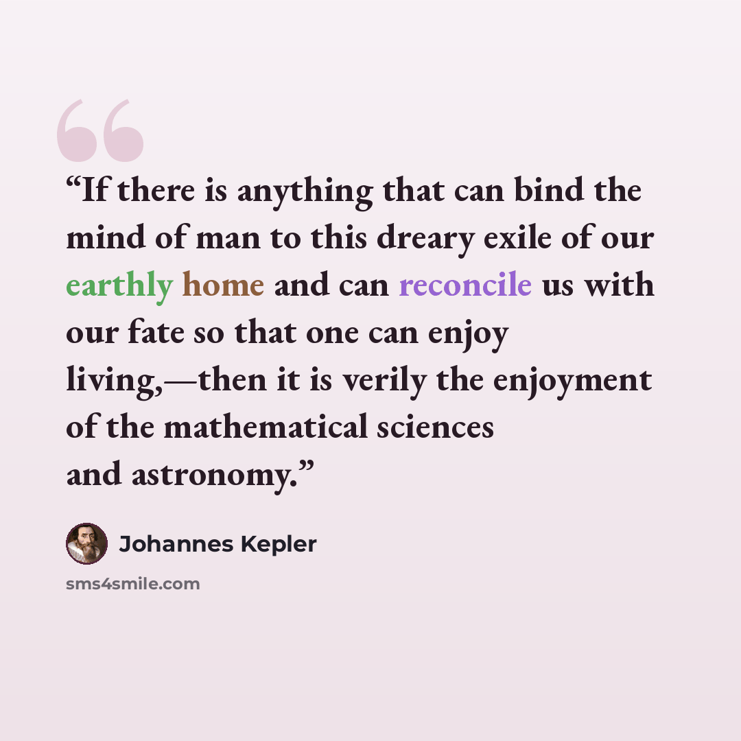 “If there is anything that can bind the mind of man to this dreary exile of our earthly home and can reconcile us with our fate so that one can enjoy living,—then it is verily the enjoyment of the mathematical sciences and astronomy.” quote by Johannes Kepler