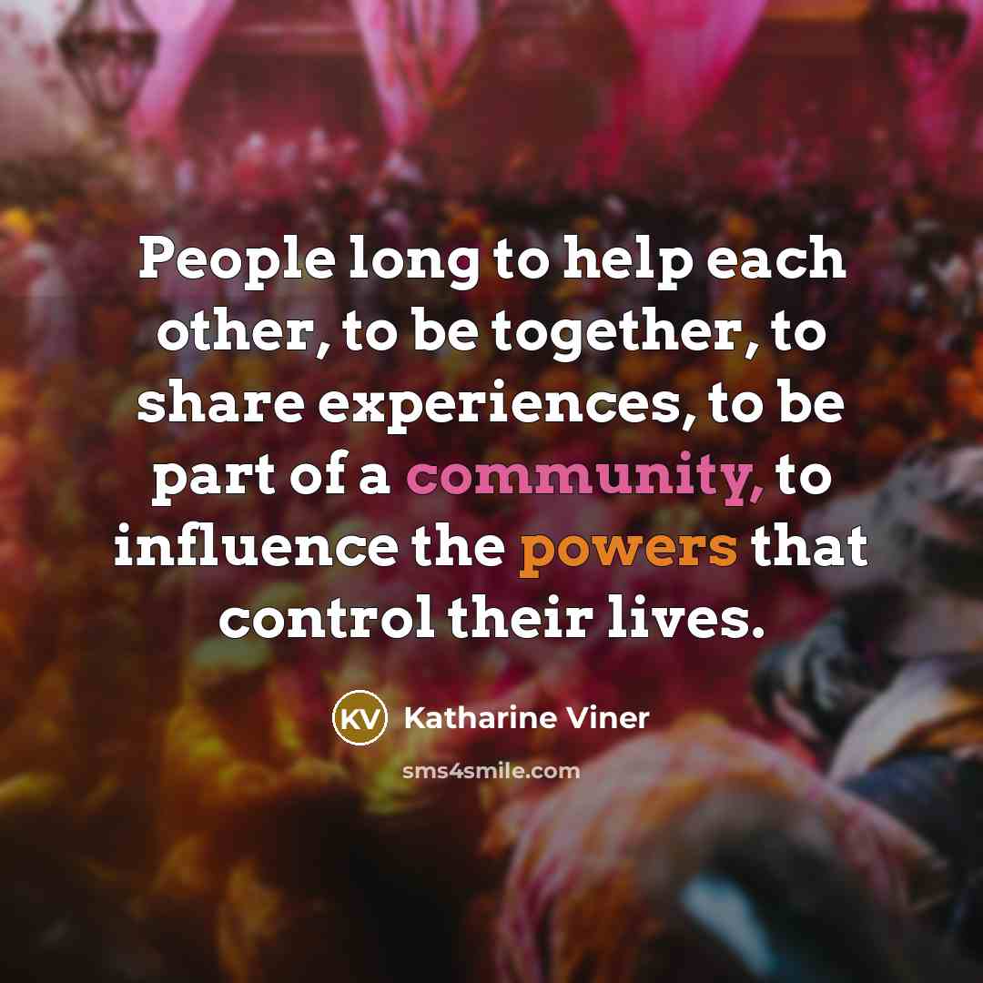 “People long to help each other, to be together, to share experiences, to be part of a community, to influence the powers that control their lives.” quote by Katharine Viner
