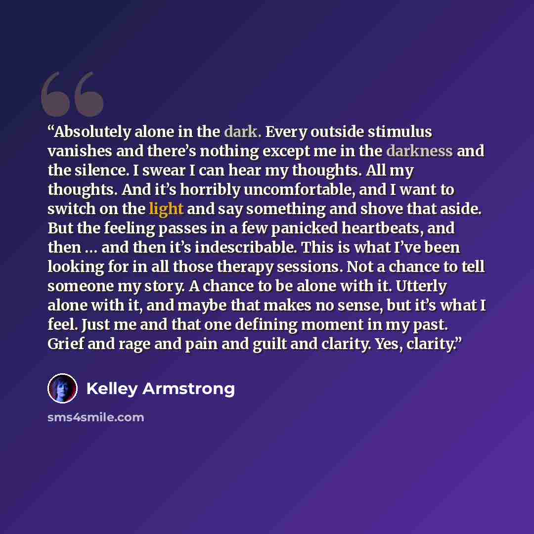 “Absolutely alone in the dark. Every outside stimulus vanishes and there’s nothing except me in the darkness and the silence. I swear I can hear my thoughts. All my thoughts. And it’s horribly uncomfortable, and I want to switch on the light and say something and shove that aside. But the feeling…” quote by Kelley Armstrong