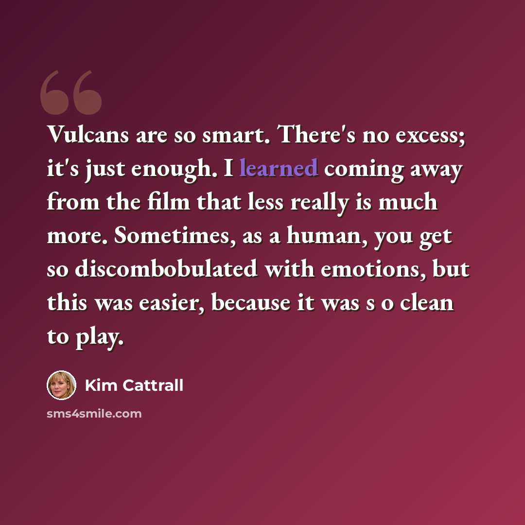 “Vulcans are so smart. There's no excess; it's just enough. I learned coming away from the film that less really is much more. Sometimes, as a human, you get so discombobulated with emotions, but this was easier, because it was s o clean to play.” quote by Kim Cattrall