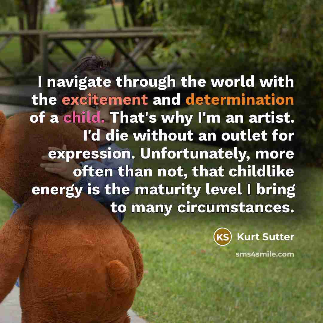 “I navigate through the world with the excitement and determination of a child. That's why I'm an artist. I'd die without an outlet for expression. Unfortunately, more often than not, that childlike energy is the maturity level I bring to many circumstances.” quote by Kurt Sutter