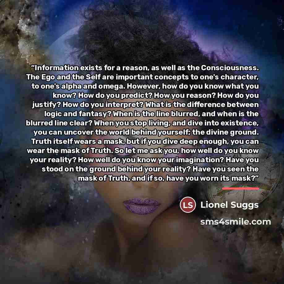 “Information exists for a reason, as well as the Consciousness. The Ego and the Self are important concepts to one's character, to one's alpha and omega. However, how do you know what you know? How do you predict? How you reason? How do you justify? How do you interpret? What is the difference…” quote by Lionel Suggs
