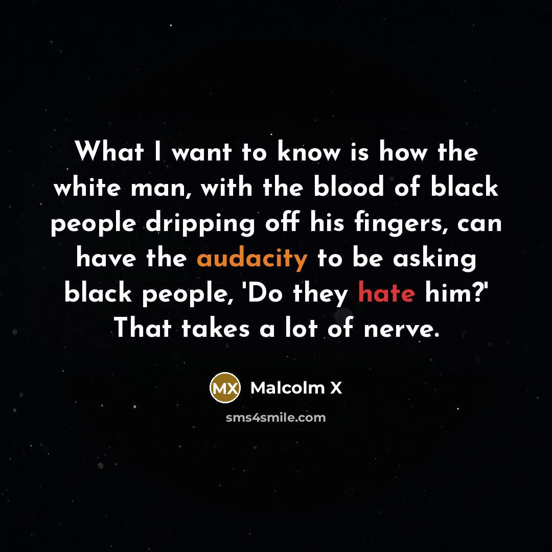 “What I want to know is how the white man, with the blood of black people dripping off his fingers, can have the audacity to be asking black people, 'Do they hate him?' That takes a lot of nerve.” quote by Malcolm X