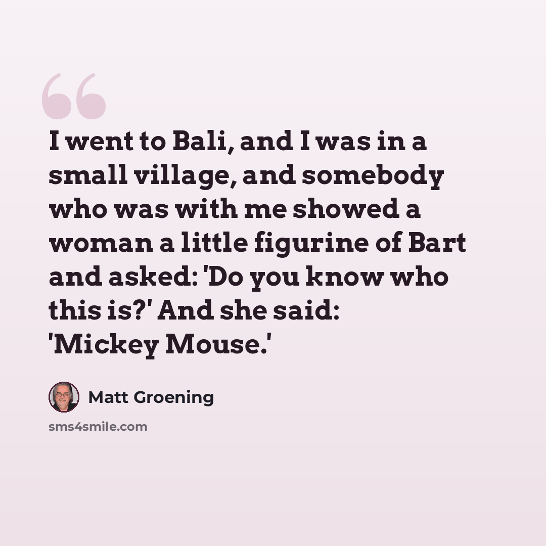 “I went to Bali, and I was in a small village, and somebody who was with me showed a woman a little figurine of Bart and asked: 'Do you know who this is?' And she said: 'Mickey Mouse.'” quote by Matt Groening