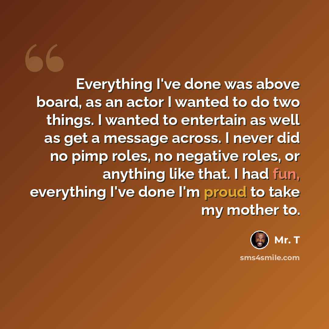 “Everything I've done was above board, as an actor I wanted to do two things. I wanted to entertain as well as get a message across. I never did no pimp roles, no negative roles, or anything like that. I had fun, everything I've done I'm proud to take my mother to.” quote by Mr. T